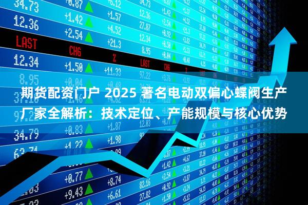 期货配资门户 2025 著名电动双偏心蝶阀生产厂家全解析：技术定位、产能规模与核心优势